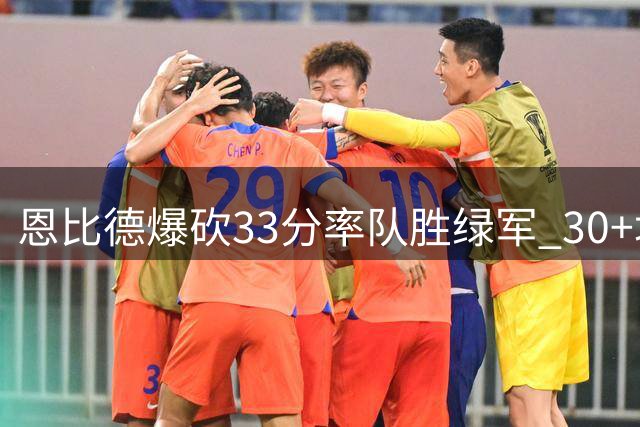 恩比德爆砍33分率队胜绿军 30+场次跻身队史次席